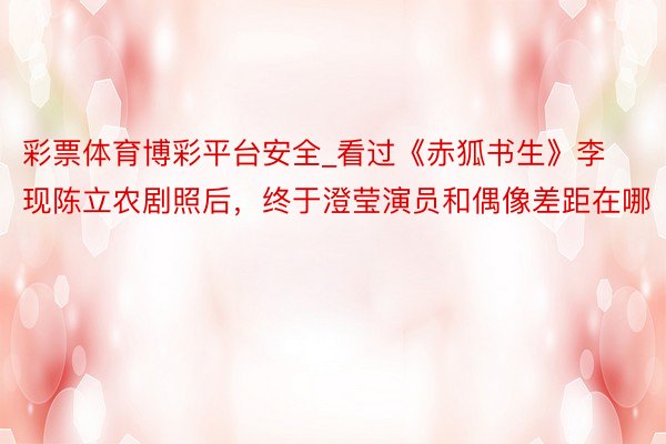 彩票体育博彩平台安全_看过《赤狐书生》李现陈立农剧照后,终于澄莹演员和偶像差距在哪