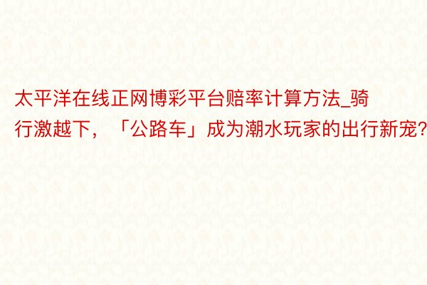 太平洋在线正网博彩平台赔率计算方法_骑行激越下，「公路车」成为潮水玩家的出行新宠？