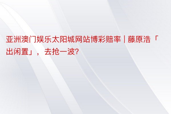 亚洲澳门娱乐太阳城网站博彩赔率 | 藤原浩「出闲置」,去抢一波?