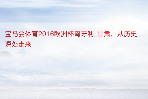 宝马会体育2016欧洲杯匈牙利_甘肃,从历史深处走来