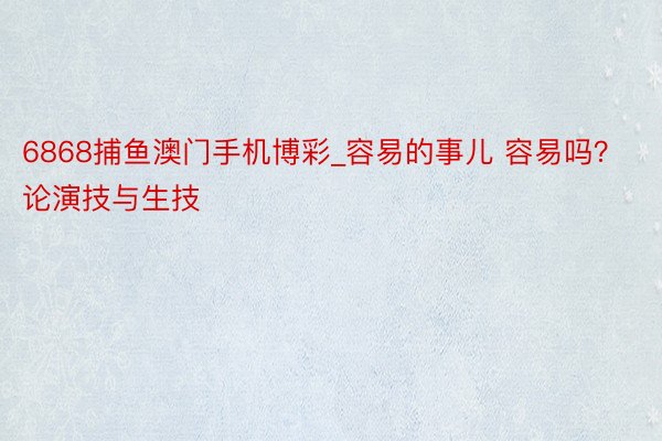 6868捕鱼澳门手机博彩_容易的事儿 容易吗？论演技与生技