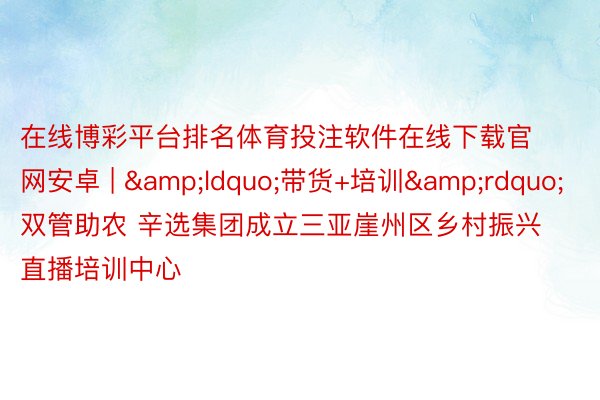 在线博彩平台排名体育投注软件在线下载官网安卓 | &ldquo;带货+培训&rdquo;双管助农 辛选集团成立三亚崖州区乡村振兴直播培训中心