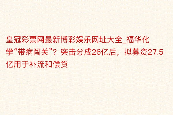 皇冠彩票网最新博彩娱乐网址大全_福华化学“带病闯关”?突击分成26亿后,拟募资27.5亿用于补流和偿贷