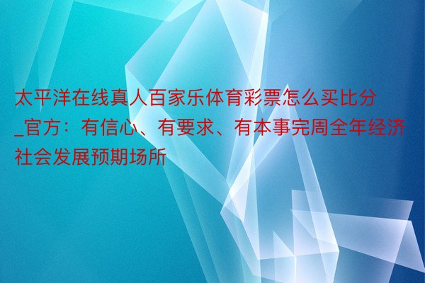 太平洋在线真人百家乐体育彩票怎么买比分_官方:有信心、有要求、有本事完周全年经济社会发展预期场所