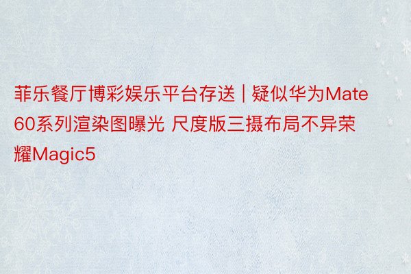 菲乐餐厅博彩娱乐平台存送 | 疑似华为Mate60系列渲染图曝光 尺度版三摄布局不异荣耀Magic5
