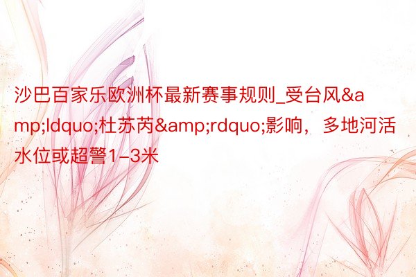沙巴百家乐欧洲杯最新赛事规则_受台风&ldquo;杜苏芮&rdquo;影响，多地河活水位或超警1-3米
