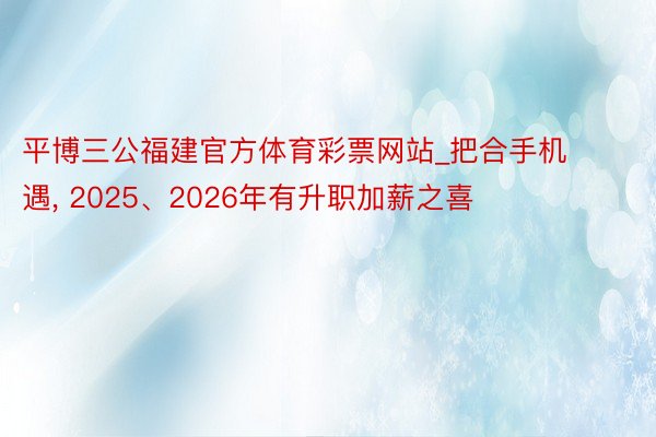 平博三公福建官方体育彩票网站_把合手机遇, 2025、2026年有升职加薪之喜