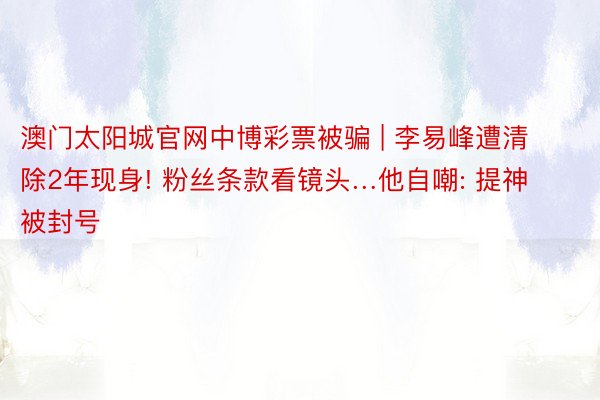 澳门太阳城官网中博彩票被骗 | 李易峰遭清除2年现身! 粉丝条款看镜头…他自嘲: 提神被封号
