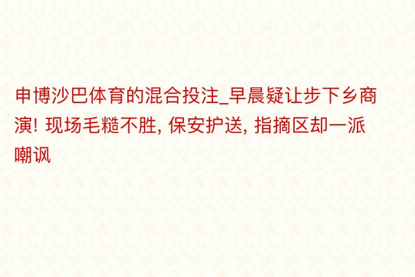 申博沙巴体育的混合投注_早晨疑让步下乡商演! 现场毛糙不胜, 保安护送, 指摘区却一派嘲讽