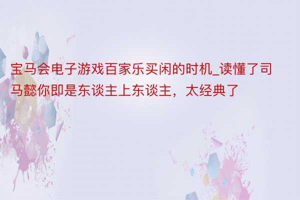 宝马会电子游戏百家乐买闲的时机_读懂了司马懿你即是东谈主上东谈主，太经典了