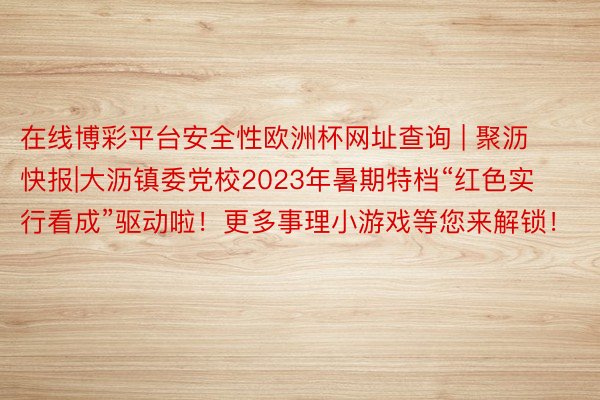 在线博彩平台安全性欧洲杯网址查询 | 聚沥快报|大沥镇委党校2023年暑期特档“红色实行看成”驱动啦！更多事理小游戏等您来解锁！