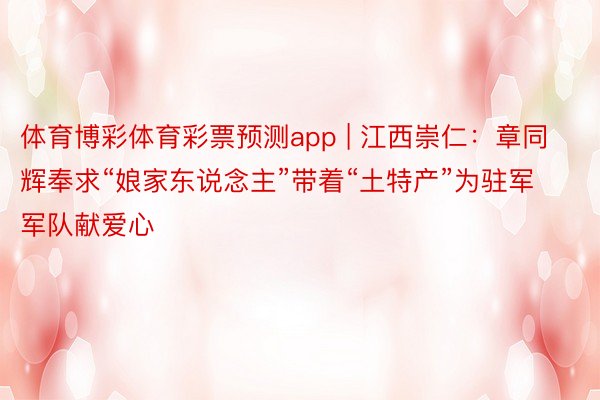 体育博彩体育彩票预测app | 江西崇仁:章同辉奉求“娘家东说念主”带着“土特产”为驻军军队献爱心