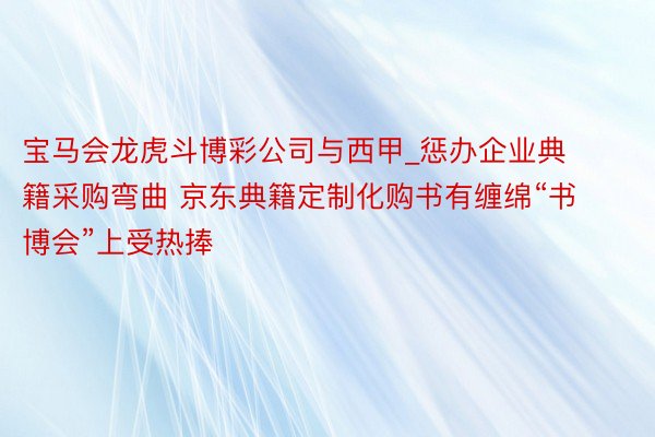 宝马会龙虎斗博彩公司与西甲_惩办企业典籍采购弯曲 京东典籍定制化购书有缠绵“书博会”上受热捧