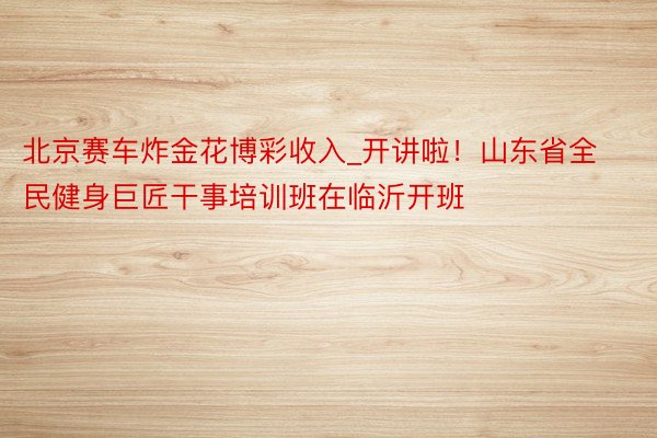 北京赛车炸金花博彩收入_开讲啦!山东省全民健身巨匠干事培训班在临沂开班