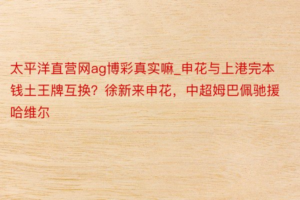 太平洋直营网ag博彩真实嘛_申花与上港完本钱土王牌互换?徐新来申花,中超姆巴佩驰援哈维尔
