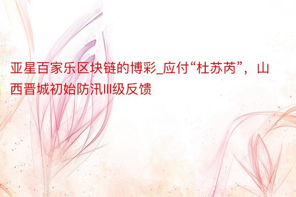 亚星百家乐区块链的博彩_应付“杜苏芮”，山西晋城初始防汛III级反馈