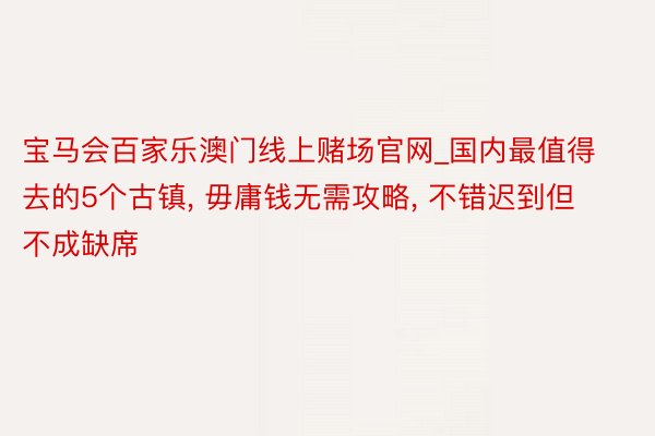 宝马会百家乐澳门线上赌场官网_国内最值得去的5个古镇, 毋庸钱无需攻略, 不错迟到但不成缺席