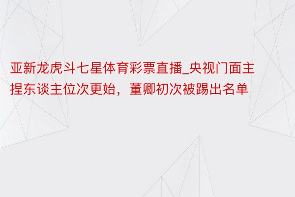 亚新龙虎斗七星体育彩票直播_央视门面主捏东谈主位次更始，董卿初次被踢出名单