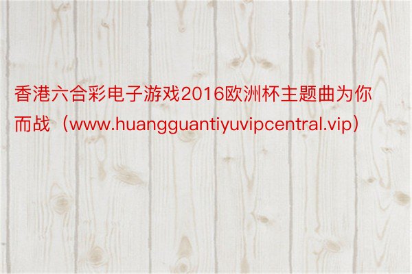 香港六合彩电子游戏2016欧洲杯主题曲为你而战（www.huangguantiyuvipcentral.vip）