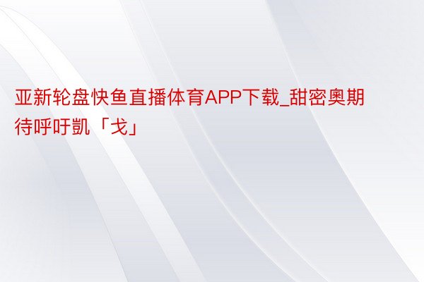 亚新轮盘快鱼直播体育APP下载_甜密奧期待呼吁凱「戈」