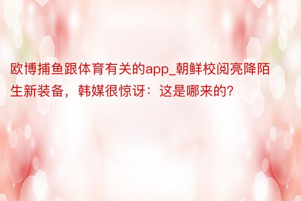 欧博捕鱼跟体育有关的app_朝鲜校阅亮降陌生新装备，韩媒很惊讶：这是哪来的？