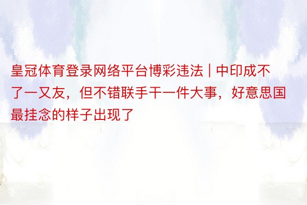 皇冠体育登录网络平台博彩违法 | 中印成不了一又友，但不错联手干一件大事，好意思国最挂念的样子出现了