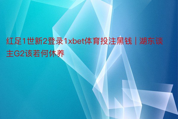红足1世新2登录1xbet体育投注黑钱 | 湖东谈主G2该若何休养