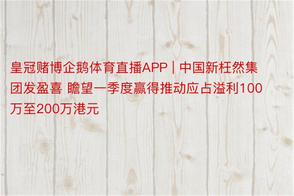 皇冠赌博企鹅体育直播APP | 中国新枉然集团发盈喜 瞻望一季度赢得推动应占溢利100万至200万港元