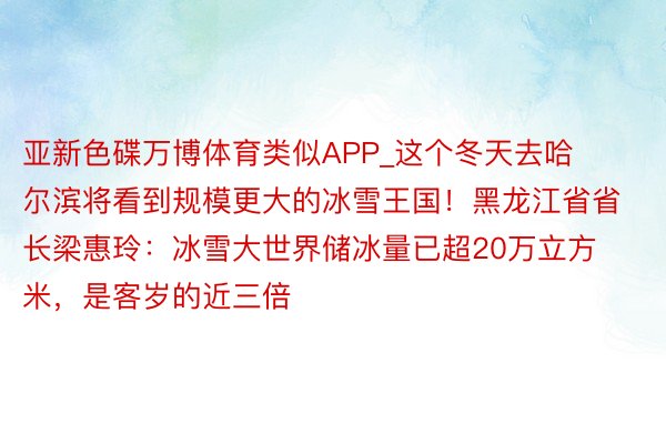 亚新色碟万博体育类似APP_这个冬天去哈尔滨将看到规模更大的冰雪王国！黑龙江省省长梁惠玲：冰雪大世界储冰量已超20万立方米，是客岁的近三倍