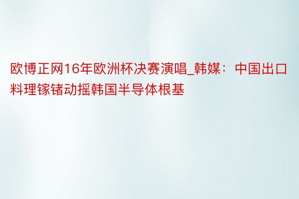 欧博正网16年欧洲杯决赛演唱_韩媒：中国出口料理镓锗动摇韩国半导体根基