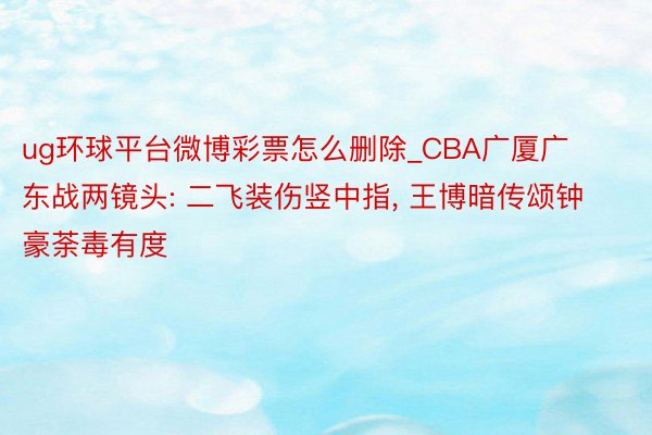 ug环球平台微博彩票怎么删除_CBA广厦广东战两镜头: 二飞装伤竖中指, 王博暗传颂钟豪荼毒有度