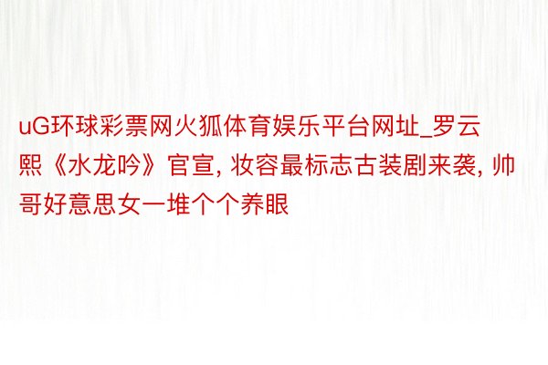 uG环球彩票网火狐体育娱乐平台网址_罗云熙《水龙吟》官宣, 妆容最标志古装剧来袭, 帅哥好意思女一堆个个养眼