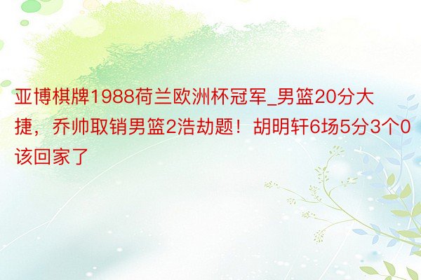 亚博棋牌1988荷兰欧洲杯冠军_男篮20分大捷，乔帅取销男篮2浩劫题！胡明轩6场5分3个0该回家了