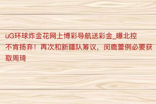 uG环球炸金花网上博彩导航送彩金_曝北控不肯扬弃！再次和新疆队筹议，闵鹿蕾例必要获取周琦