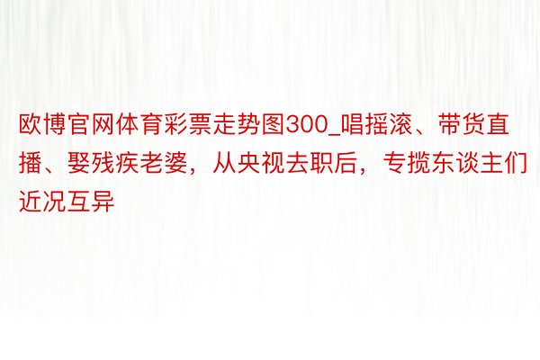 欧博官网体育彩票走势图300_唱摇滚、带货直播、娶残疾老婆，从央视去职后，专揽东谈主们近况互异