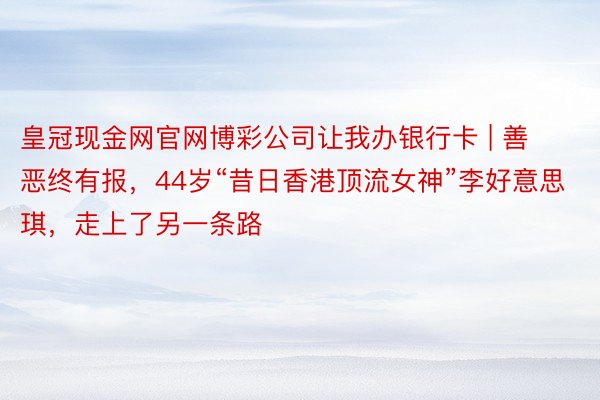 皇冠现金网官网博彩公司让我办银行卡 | 善恶终有报，44岁“昔日香港顶流女神”李好意思琪，走上了另一条路