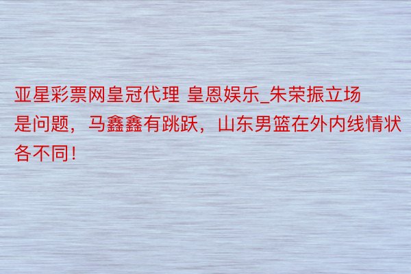 亚星彩票网皇冠代理 皇恩娱乐_朱荣振立场是问题，马鑫鑫有跳跃，山东男篮在外内线情状各不同！