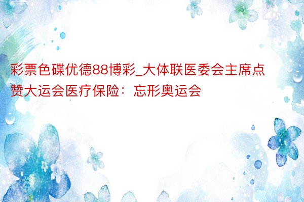 彩票色碟优德88博彩_大体联医委会主席点赞大运会医疗保险：忘形奥运会