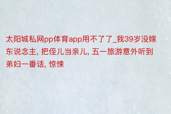 太阳城私网pp体育app用不了了_我39岁没嫁东说念主, 把侄儿当亲儿, 五一旅游意外听到弟妇一番话, 惊悚