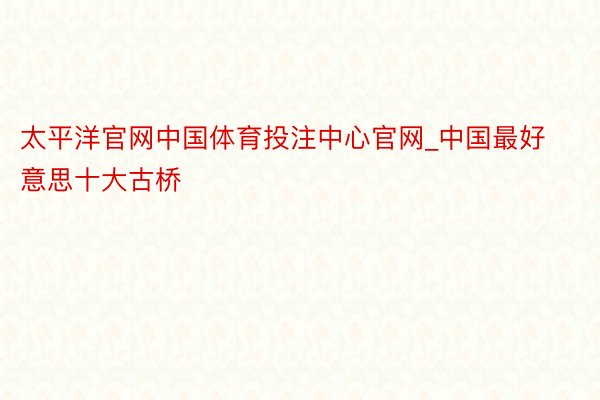 太平洋官网中国体育投注中心官网_中国最好意思十大古桥