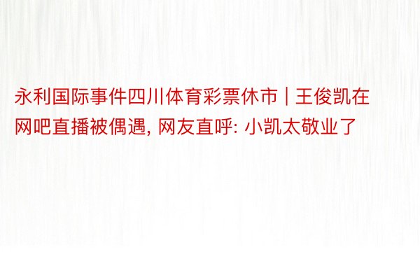 永利国际事件四川体育彩票休市 | 王俊凯在网吧直播被偶遇, 网友直呼: 小凯太敬业了