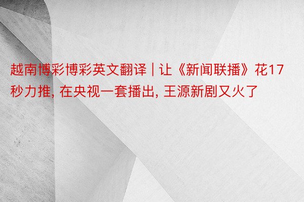 越南博彩博彩英文翻译 | 让《新闻联播》花17秒力推, 在央视一套播出, 王源新剧又火了