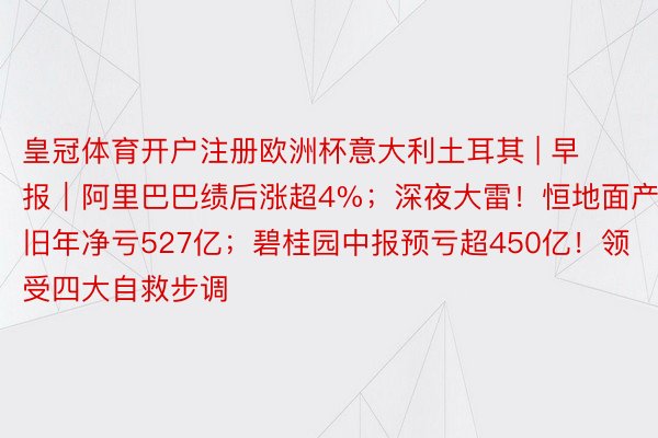 皇冠体育开户注册欧洲杯意大利土耳其 | 早报｜阿里巴巴绩后涨超4%；深夜大雷！恒地面产旧年净亏527亿；碧桂园中报预亏超450亿！领受四大自救步调