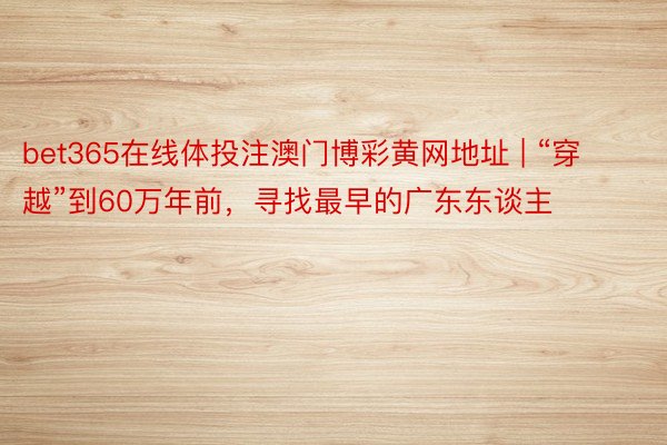 bet365在线体投注澳门博彩黄网地址 | “穿越”到60万年前，寻找最早的广东东谈主