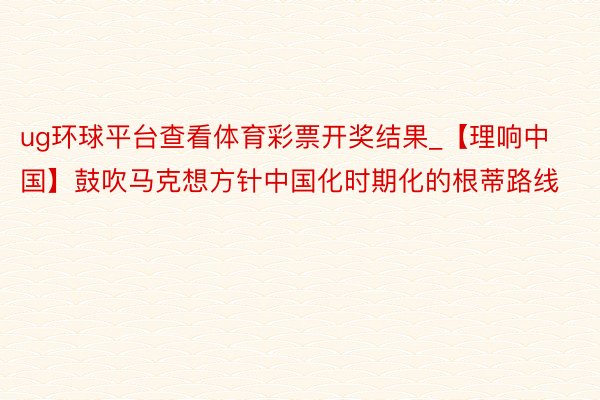 ug环球平台查看体育彩票开奖结果_【理响中国】鼓吹马克想方针中国化时期化的根蒂路线