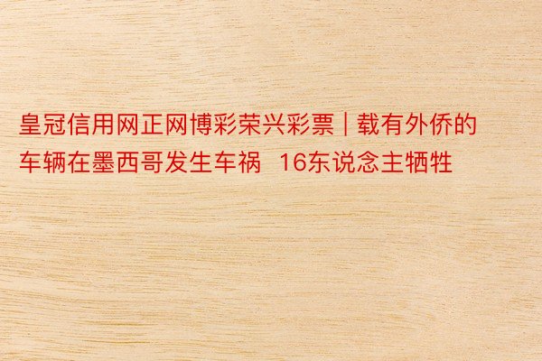 皇冠信用网正网博彩荣兴彩票 | 载有外侨的车辆在墨西哥发生车祸 16东说念主牺牲