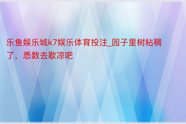 乐鱼娱乐城k7娱乐体育投注_园子里树粘稠了,悉数去歇凉吧