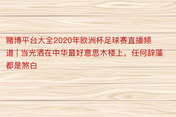 赌博平台大全2020年欧洲杯足球赛直播频道 | 当光洒在中华最好意思木楼上,任何辞藻都是煞白