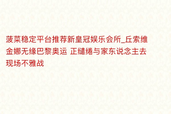菠菜稳定平台推荐新皇冠娱乐会所_丘索维金娜无缘巴黎奥运 正缱绻与家东说念主去现场不雅战