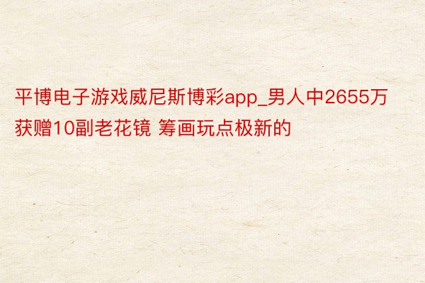 平博电子游戏威尼斯博彩app_男人中2655万获赠10副老花镜 筹画玩点极新的